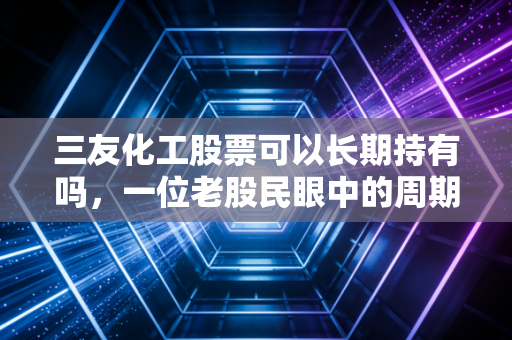 三友化工股票可以长期持有吗，一位老股民眼中的周期轮回与价值坚守