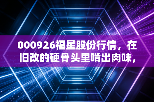 000926福星股份行情，在旧改的硬骨头里啃出肉味，这只薄情的地产股到底藏着什么玄机？