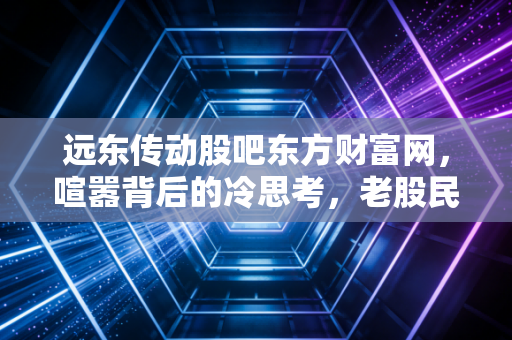 远东传动股吧东方财富网，喧嚣背后的冷思考，老股民眼中的传动轴龙头沉浮录