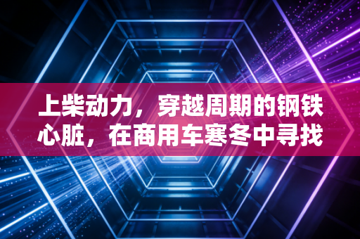 上柴动力，穿越周期的钢铁心脏，在商用车寒冬中寻找第二增长曲线