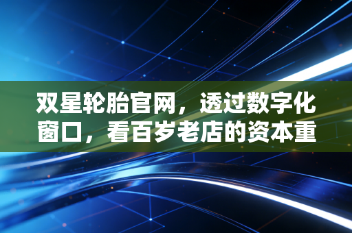 双星轮胎官网,透过数字化窗口,看百岁老店的资本重生与价值重构
