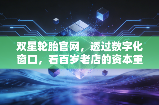 双星轮胎官网，透过数字化窗口，看百岁老店的资本重生与价值重构