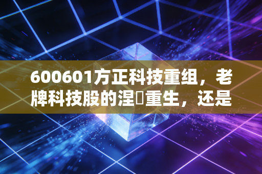 600601方正科技重组，老牌科技股的涅槃重生，还是资本市场的又一场击鼓传花？