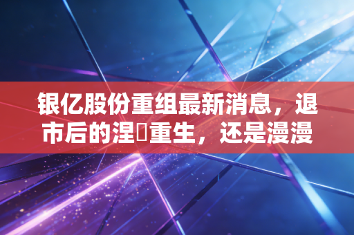 银亿股份重组最新消息，退市后的涅槃重生，还是漫漫熊途中的最后挣扎？