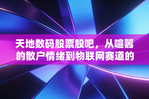 天地数码股票股吧,从喧嚣的散户情绪到物联网赛道的隐形价值,这股到底值不值得拿?