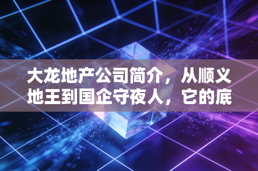 大龙地产公司简介，从顺义地王到国企守夜人，它的底牌到底是什么？