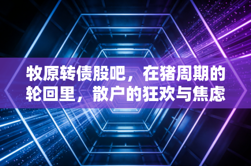 牧原转债股吧，在猪周期的轮回里，散户的狂欢与焦虑