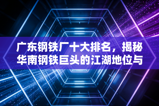 广东钢铁厂十大排名，揭秘华南钢铁巨头的江湖地位与未来机遇