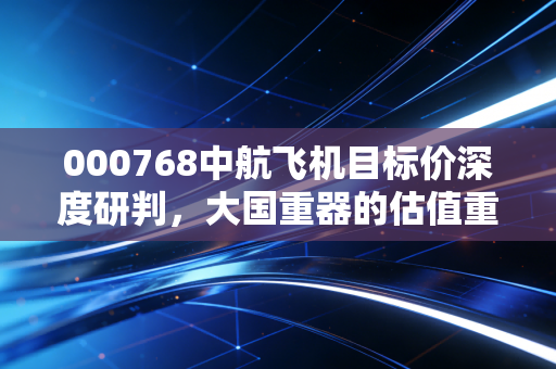 000768中航飞机目标价深度研判，大国重器的估值重构与长线持有的底气