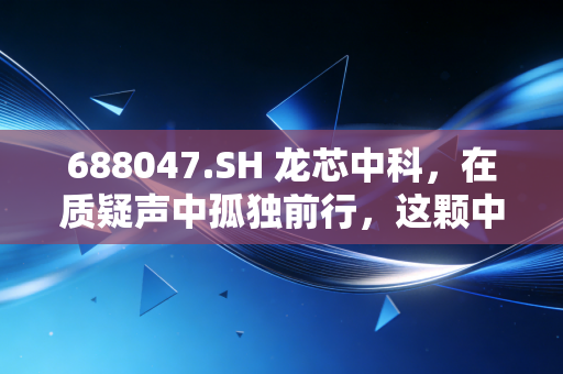 688047.SH 龙芯中科，在质疑声中孤独前行，这颗中国芯到底值不值得你押注？