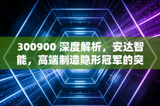 300900 深度解析，安达智能，高端制造隐形冠军的突围与困局