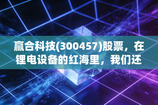 赢合科技(300457)股票，在锂电设备的红海里，我们还能淘到金吗？