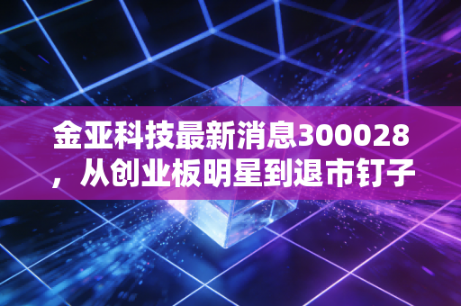 金亚科技最新消息300028，从创业板明星到退市钉子户，这场长达数年的资本泡沫究竟收割了多少家庭？