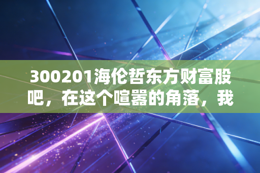 300201海伦哲东方财富股吧，在这个喧嚣的角落，我们寻找价值与耐心的博弈