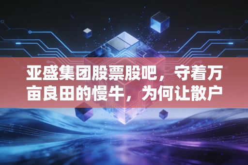 亚盛集团股票股吧，守着万亩良田的慢牛，为何让散户又爱又恨？