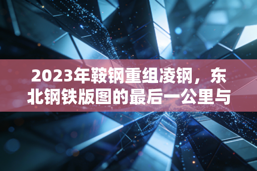 2023年鞍钢重组凌钢，东北钢铁版图的最后一公里与破局重生