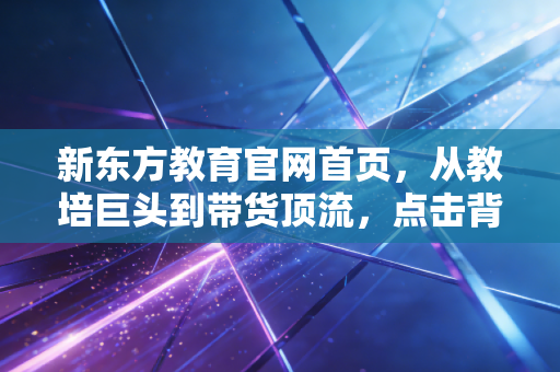 新东方教育官网首页,从教培巨头到带货顶流,点击背后的资本韧性与转型阵痛