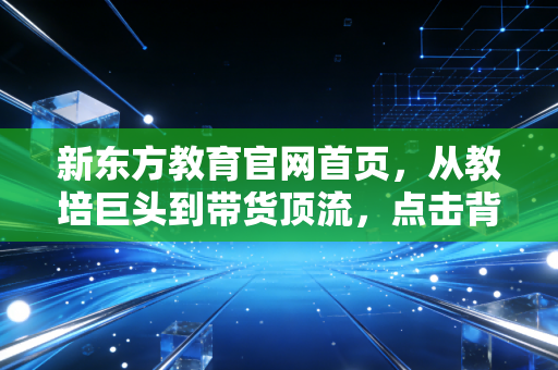 新东方教育官网首页，从教培巨头到带货顶流，点击背后的资本韧性与转型阵痛