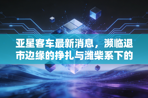 亚星客车最新消息,濒临退市边缘的挣扎与潍柴系下的最后救赎,我们还能对它抱有希望吗?