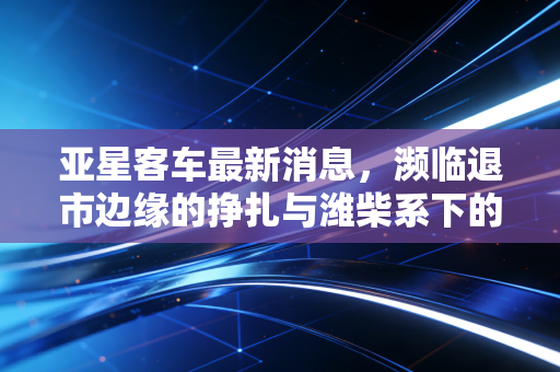 亚星客车最新消息，濒临退市边缘的挣扎与潍柴系下的最后救赎，我们还能对它抱有希望吗？