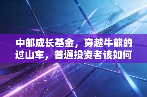 中邮成长基金,穿越牛熊的过山车,普通投资者该如何驾驭这匹烈马?