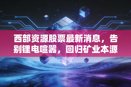 西部资源股票最新消息，告别锂电喧嚣，回归矿业本源，这只老西部还有多少故事可讲？