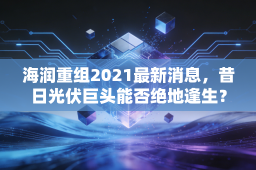 海润重组2021最新消息，昔日光伏巨头能否绝地逢生？深度解析退市重整背后的博弈与散户困局
