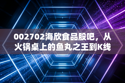 002702海欣食品股吧,从火锅桌上的鱼丸之王到K线图上的惊心动魄,我们该如何读懂这碗资本汤?
