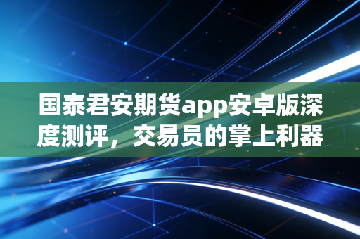 国泰君安期货app安卓版深度测评，交易员的掌上利器，真的好用吗？