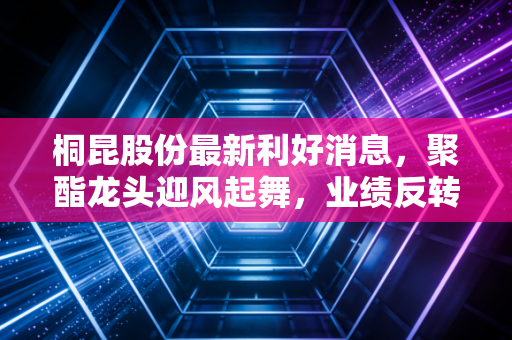 桐昆股份最新利好消息，聚酯龙头迎风起舞，业绩反转与产业升级的双重奏