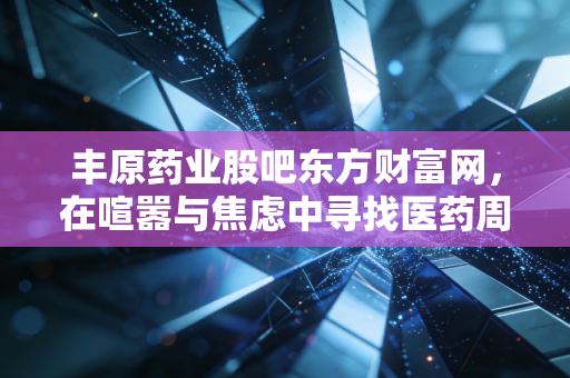 丰原药业股吧东方财富网,在喧嚣与焦虑中寻找医药周期的确定性