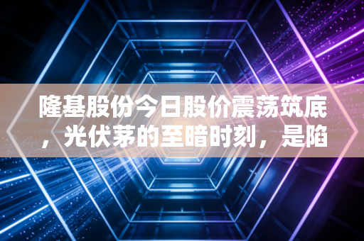 隆基股份今日股价震荡筑底，光伏茅的至暗时刻，是陷阱还是黄金坑？