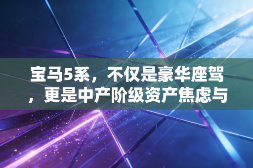 宝马5系，不仅是豪华座驾，更是中产阶级资产焦虑与消费觉醒的缩影