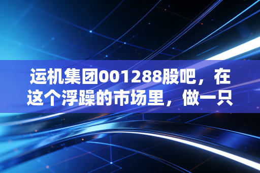 运机集团001288股吧，在这个浮躁的市场里，做一只搬运世界的隐形冠军到底香不香？