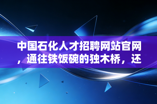中国石化人才招聘网站官网，通往铁饭碗的独木桥，还是年轻人的避风港？