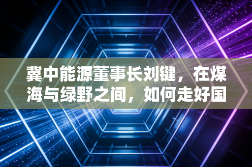 冀中能源董事长刘键，在煤海与绿野之间，如何走好国企转型的钢丝绳
