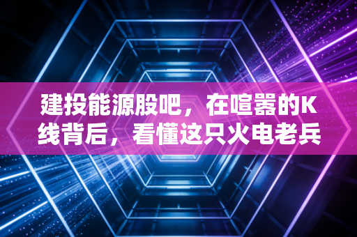 建投能源股吧,在喧嚣的K线背后,看懂这只火电老兵的困境与突围