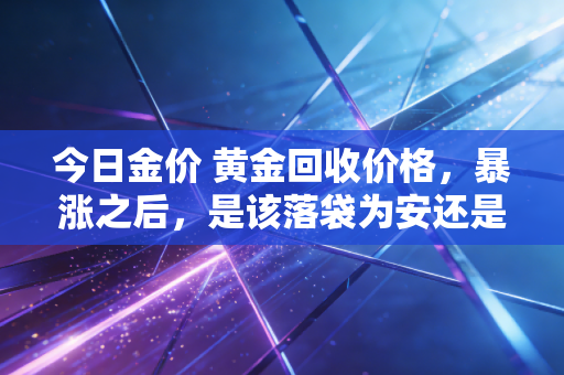 今日金价 黄金回收价格，暴涨之后，是该落袋为安还是继续持有？我的深度观察与实操建议