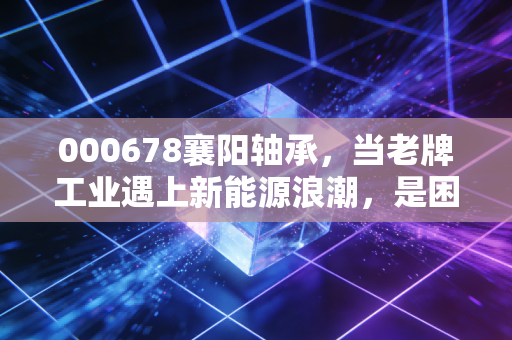 000678襄阳轴承,当老牌工业遇上新能源浪潮,是困境反转还是价值陷阱?