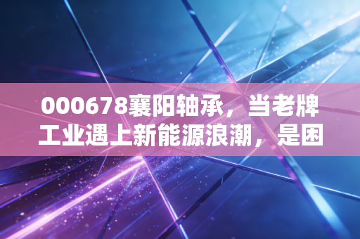 000678襄阳轴承，当老牌工业遇上新能源浪潮，是困境反转还是价值陷阱？