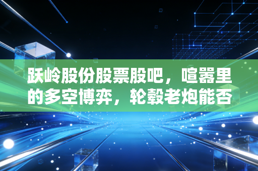 跃岭股份股票股吧，喧嚣里的多空博弈，轮毂老炮能否跑出加速度？