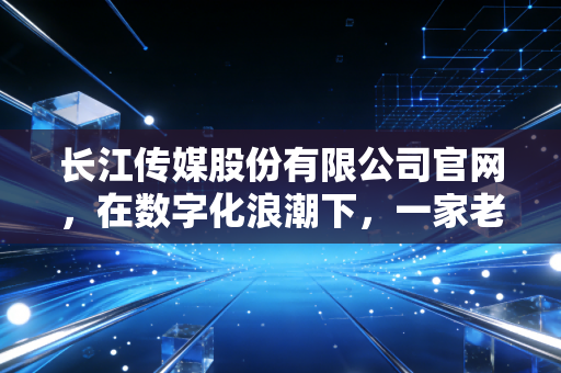 长江传媒股份有限公司官网,在数字化浪潮下,一家老牌出版巨头的守正与出新