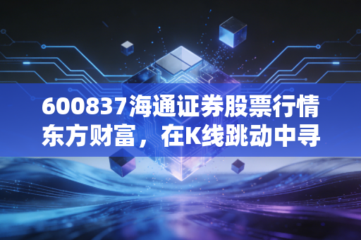 600837海通证券股票行情东方财富,在K线跳动中寻找券商巨头的投资逻辑与未来