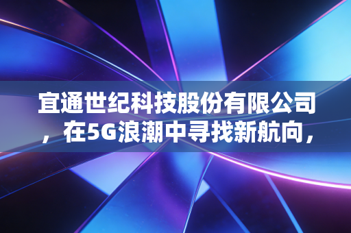 宜通世纪科技股份有限公司，在5G浪潮中寻找新航向，一家ICT服务商的跌宕起伏与生存启示