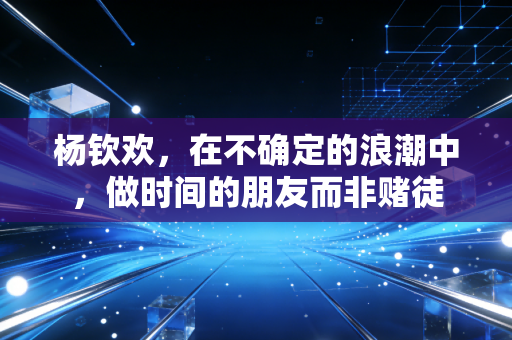 杨钦欢,在不确定的浪潮中,做时间的朋友而非赌徒