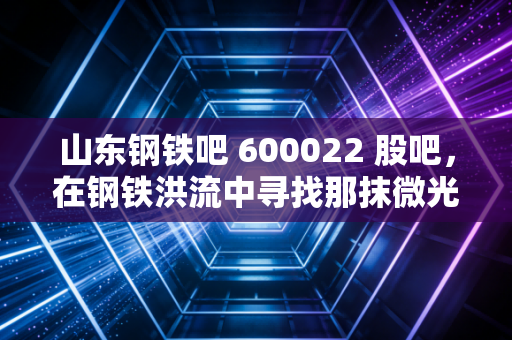 山东钢铁吧 600022 股吧，在钢铁洪流中寻找那抹微光，是坚守还是离场？