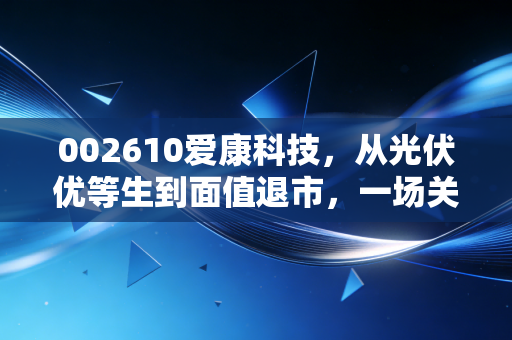 002610爱康科技，从光伏优等生到面值退市，一场关于贪婪与周期的残酷博弈