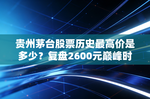 贵州茅台股票历史最高价是多少？复盘2600元巅峰时刻的狂热与理性回归