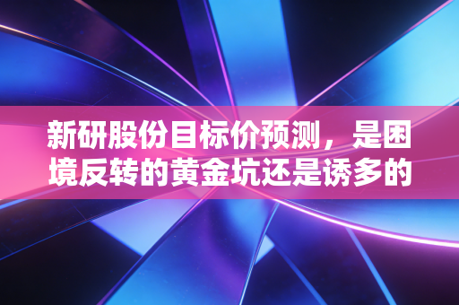 新研股份目标价预测,是困境反转的黄金坑还是诱多的深坑?