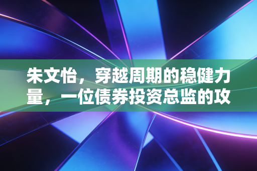 朱文怡,穿越周期的稳健力量,一位债券投资总监的攻守之道